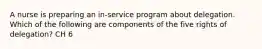 A nurse is preparing an in-service program about delegation. Which of the following are components of the five rights of delegation? CH 6