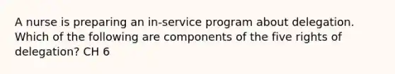 A nurse is preparing an in-service program about delegation. Which of the following are components of the five rights of delegation? CH 6