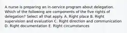 A nurse is preparing an in-service program about delegation. Which of the following are components of the five rights of delegation? Select all that apply. A. Right place B. Right supervision and evaluation C. Right direction and communication D. Right documentation E. Right circumstances