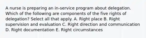 A nurse is preparing an in-service program about delegation. Which of the following are components of the five rights of delegation? Select all that apply. A. Right place B. Right supervision and evaluation C. Right direction and communication D. Right documentation E. Right circumstances