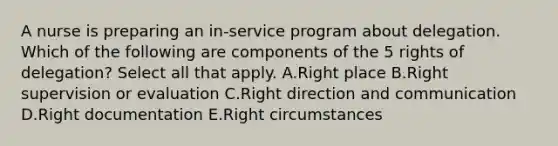 A nurse is preparing an in-service program about delegation. Which of the following are components of the 5 rights of delegation? Select all that apply. A.Right place B.Right supervision or evaluation C.Right direction and communication D.Right documentation E.Right circumstances