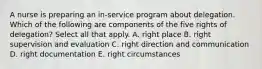 A nurse is preparing an in-service program about delegation. Which of the following are components of the five rights of delegation? Select all that apply. A. right place B. right supervision and evaluation C. right direction and communication D. right documentation E. right circumstances