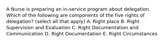 A Nurse is preparing an in-service program about delegation. Which of the following are components of the five rights of delegation? (select all that apply) A. Right place B. Right Supervision and Evaluation C. Right Documentation and Communication D. Right Documentation E. Right Circumstances