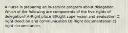 A nurse is preparing an in-service program about delegation. Which of the following are components of the five rights of delegation? A)Right place B)Right supervision and evaluation C) right direction and communication D) Right documentation E) right circumstances