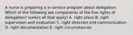 A nurse is preparing a in-service program about delegation. Which of the following are components of the five rights of delegation? (select all that apply) A. right place B. right supervision and evaluation C. right direction and communication D. right documentation E. right circumstances