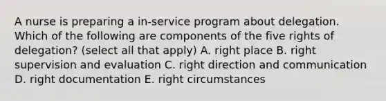 A nurse is preparing a in-service program about delegation. Which of the following are components of the five rights of delegation? (select all that apply) A. right place B. right supervision and evaluation C. right direction and communication D. right documentation E. right circumstances