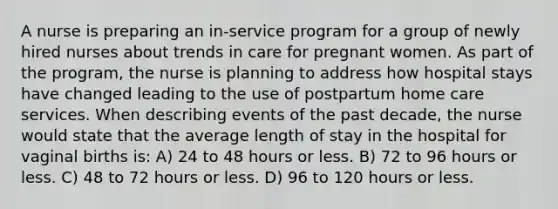 A nurse is preparing an in-service program for a group of newly hired nurses about trends in care for pregnant women. As part of the program, the nurse is planning to address how hospital stays have changed leading to the use of postpartum home care services. When describing events of the past decade, the nurse would state that the average length of stay in the hospital for vaginal births is: A) 24 to 48 hours or less. B) 72 to 96 hours or less. C) 48 to 72 hours or less. D) 96 to 120 hours or less.