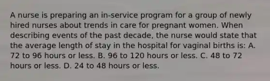 A nurse is preparing an in-service program for a group of newly hired nurses about trends in care for pregnant women. When describing events of the past decade, the nurse would state that the average length of stay in the hospital for vaginal births is: A. 72 to 96 hours or less. B. 96 to 120 hours or less. C. 48 to 72 hours or less. D. 24 to 48 hours or less.