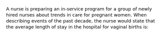 A nurse is preparing an in-service program for a group of newly hired nurses about trends in care for pregnant women. When describing events of the past decade, the nurse would state that the average length of stay in the hospital for vaginal births is: