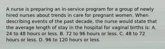 A nurse is preparing an in-service program for a group of newly hired nurses about trends in care for pregnant women. When describing events of the past decade, the nurse would state that the average length of stay in the hospital for vaginal births is: A. 24 to 48 hours or less. B. 72 to 96 hours or less. C. 48 to 72 hours or less. D. 96 to 120 hours or less.