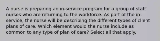 A nurse is preparing an in-service program for a group of staff nurses who are returning to the workforce. As part of the in-service, the nurse will be describing the different types of client plans of care. Which element would the nurse include as common to any type of plan of care? Select all that apply.