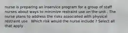 nurse is preparing an inservice program for a group of staff nurses about ways to minimize restraint use on the unit . The nurse plans to address the risks associated with physical restraint use . Which risk would the nurse include ? Select all that apply .