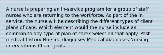 A nurse is preparing an in-service program for a group of staff nurses who are returning to the workforce. As part of the in-service, the nurse will be describing the different types of client plans of care. Which element would the nurse include as common to any type of plan of care? Select all that apply. Past medical history Nursing diagnoses Medical diagnoses Nursing interventions Client goals