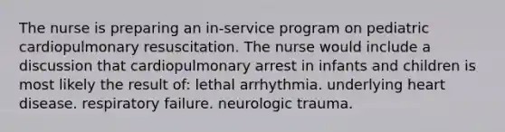 The nurse is preparing an in-service program on pediatric cardiopulmonary resuscitation. The nurse would include a discussion that cardiopulmonary arrest in infants and children is most likely the result of: lethal arrhythmia. underlying heart disease. respiratory failure. neurologic trauma.