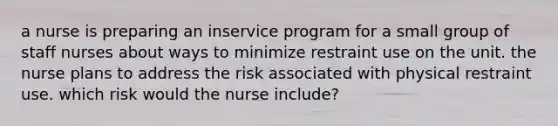 a nurse is preparing an inservice program for a small group of staff nurses about ways to minimize restraint use on the unit. the nurse plans to address the risk associated with physical restraint use. which risk would the nurse include?