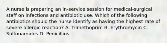 A nurse is preparing an in-service session for medical-surgical staff on infections and antibiotic use. Which of the following antibiotics should the nurse identify as having the highest rate of severe allergic reaction? A. Trimethoprim B. Erythromycin C. Sulfonamides D. Penicillins