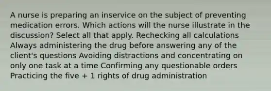 A nurse is preparing an inservice on the subject of preventing medication errors. Which actions will the nurse illustrate in the discussion? Select all that apply. Rechecking all calculations Always administering the drug before answering any of the client's questions Avoiding distractions and concentrating on only one task at a time Confirming any questionable orders Practicing the five + 1 rights of drug administration