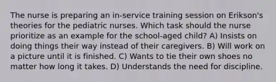 The nurse is preparing an in-service training session on Erikson's theories for the pediatric nurses. Which task should the nurse prioritize as an example for the school-aged child? A) Insists on doing things their way instead of their caregivers. B) Will work on a picture until it is finished. C) Wants to tie their own shoes no matter how long it takes. D) Understands the need for discipline.