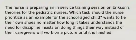 The nurse is preparing an in-service training session on Erikson's theories for the pediatric nurses. Which task should the nurse prioritize as an example for the school-aged child? wants to tie their own shoes no matter how long it takes understands the need for discipline insists on doing things their way instead of their caregivers will work on a picture until it is finished