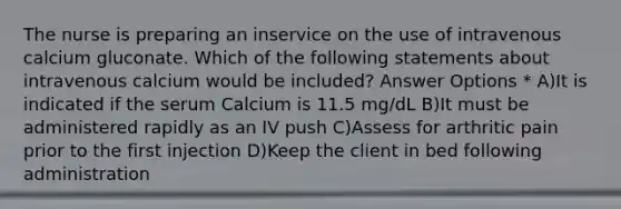 The nurse is preparing an inservice on the use of intravenous calcium gluconate. Which of the following statements about intravenous calcium would be included? Answer Options * A)It is indicated if the serum Calcium is 11.5 mg/dL B)It must be administered rapidly as an IV push C)Assess for arthritic pain prior to the first injection D)Keep the client in bed following administration