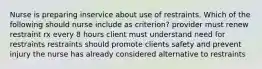 Nurse is preparing inservice about use of restraints. Which of the following should nurse include as criterion? provider must renew restraint rx every 8 hours client must understand need for restraints restraints should promote clients safety and prevent injury the nurse has already considered alternative to restraints