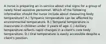 A nurse is preparing an in-service about vital signs for a group of newly hired assistive personnel. Which of the following information should the nurse include about measuring body temperature? A.) Tympanic temperature can be affected by environmental temperature. B.) Temporal temperature is inaccurate in children under 3 years of age. C.) Axillary temperature reflects rapid changes in a client's core body temperature. D.) Oral temperature is easily accessible despite a client's position.