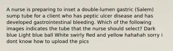 A nurse is preparing to inset a double-lumen gastric (Salem) sump tube for a client who has peptic ulcer disease and has developed gastrointestinal bleeding. Which of the following images indicates the tube that the nurse should select? Dark blue Light blue ball White swirly Red and yellow hahahah sorry i dont know how to upload the pics ​