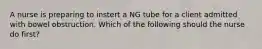 A nurse is preparing to instert a NG tube for a client admitted with bowel obstruction. Which of the following should the nurse do first?