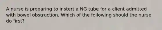 A nurse is preparing to instert a NG tube for a client admitted with bowel obstruction. Which of the following should the nurse do first?