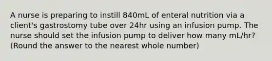 A nurse is preparing to instill 840mL of enteral nutrition via a client's gastrostomy tube over 24hr using an infusion pump. The nurse should set the infusion pump to deliver how many mL/hr? (Round the answer to the nearest whole number)