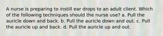 A nurse is preparing to instill ear drops to an adult client. Which of the following techniques should the nurse use? a. Pull the auricle down and back. b. Pull the auricle down and out. c. Pull the auricle up and back. d. Pull the auricle up and out.