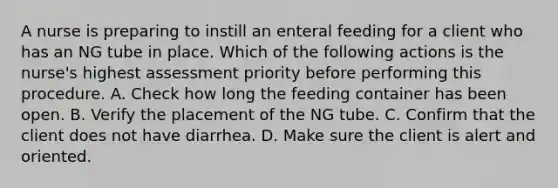 A nurse is preparing to instill an enteral feeding for a client who has an NG tube in place. Which of the following actions is the nurse's highest assessment priority before performing this procedure. A. Check how long the feeding container has been open. B. Verify the placement of the NG tube. C. Confirm that the client does not have diarrhea. D. Make sure the client is alert and oriented.