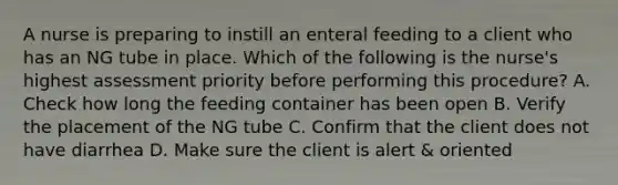 A nurse is preparing to instill an enteral feeding to a client who has an NG tube in place. Which of the following is the nurse's highest assessment priority before performing this procedure? A. Check how long the feeding container has been open B. Verify the placement of the NG tube C. Confirm that the client does not have diarrhea D. Make sure the client is alert & oriented