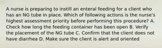 A nurse is preparing to instill an enteral feeding for a client who has an NG tube in place. Which of following actions is the nurse's highest assessment priority before performing this procedure? A. Check how long the feeding container has been open B. Verify the placement of the NG tube C. Confirm that the client does not have diarrhea D. Make sure the client is alert and oriented