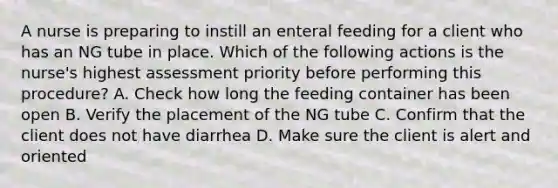 A nurse is preparing to instill an enteral feeding for a client who has an NG tube in place. Which of the following actions is the nurse's highest assessment priority before performing this procedure? A. Check how long the feeding container has been open B. Verify the placement of the NG tube C. Confirm that the client does not have diarrhea D. Make sure the client is alert and oriented