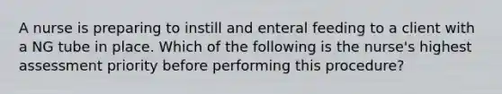 A nurse is preparing to instill and enteral feeding to a client with a NG tube in place. Which of the following is the nurse's highest assessment priority before performing this procedure?