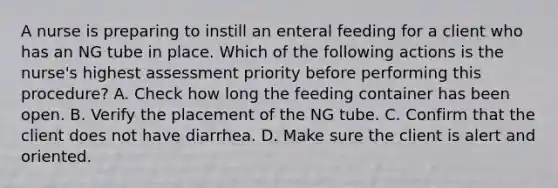 A nurse is preparing to instill an enteral feeding for a client who has an NG tube in place. Which of the following actions is the nurse's highest assessment priority before performing this procedure? A. Check how long the feeding container has been open. B. Verify the placement of the NG tube. C. Confirm that the client does not have diarrhea. D. Make sure the client is alert and oriented.