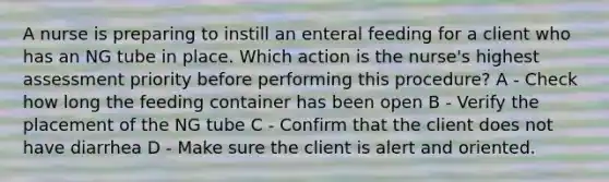 A nurse is preparing to instill an enteral feeding for a client who has an NG tube in place. Which action is the nurse's highest assessment priority before performing this procedure? A - Check how long the feeding container has been open B - Verify the placement of the NG tube C - Confirm that the client does not have diarrhea D - Make sure the client is alert and oriented.