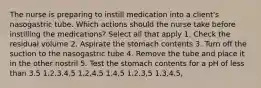 The nurse is preparing to instill medication into a client's nasogastric tube. Which actions should the nurse take before instilling the medications? Select all that apply 1. Check the residual volume 2. Aspirate the stomach contents 3. Turn off the suction to the nasogastric tube 4. Remove the tube and place it in the other nostril 5. Test the stomach contents for a pH of less than 3.5 1,2,3,4,5 1,2,4,5 1,4,5 1,2,3,5 1,3,4,5,