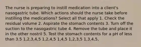 The nurse is preparing to instill medication into a client's nasogastric tube. Which actions should the nurse take before instilling the medications? Select all that apply 1. Check the residual volume 2. Aspirate the stomach contents 3. Turn off the suction to the nasogastric tube 4. Remove the tube and place it in the other nostril 5. Test the stomach contents for a pH of less than 3.5 1,2,3,4,5 1,2,4,5 1,4,5 1,2,3,5 1,3,4,5,