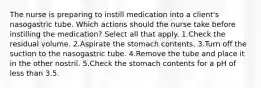 The nurse is preparing to instill medication into a client's nasogastric tube. Which actions should the nurse take before instilling the medication? Select all that apply. 1.Check the residual volume. 2.Aspirate the stomach contents. 3.Turn off the suction to the nasogastric tube. 4.Remove the tube and place it in the other nostril. 5.Check the stomach contents for a pH of less than 3.5.