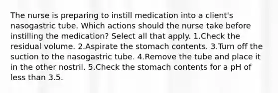 The nurse is preparing to instill medication into a client's nasogastric tube. Which actions should the nurse take before instilling the medication? Select all that apply. 1.Check the residual volume. 2.Aspirate the stomach contents. 3.Turn off the suction to the nasogastric tube. 4.Remove the tube and place it in the other nostril. 5.Check the stomach contents for a pH of less than 3.5.