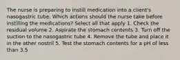 The nurse is preparing to instill medication into a client's nasogastric tube. Which actions should the nurse take before instilling the medications? Select all that apply 1. Check the residual volume 2. Aspirate the stomach contents 3. Turn off the suction to the nasogastric tube 4. Remove the tube and place it in the other nostril 5. Test the stomach contents for a pH of less than 3.5