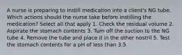 A nurse is preparing to instill medication into a client's NG tube. Which actions should the nurse take before instilling the medication? Select all that apply 1. Check the residual volume 2. Aspirate the stomach contents 3. Turn off the suction to the NG tube 4. Remove the tube and place it in the other nostril 5. Test the stomach contents for a pH of less than 3.5