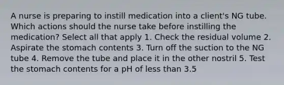 A nurse is preparing to instill medication into a client's NG tube. Which actions should the nurse take before instilling the medication? Select all that apply 1. Check the residual volume 2. Aspirate the stomach contents 3. Turn off the suction to the NG tube 4. Remove the tube and place it in the other nostril 5. Test the stomach contents for a pH of less than 3.5