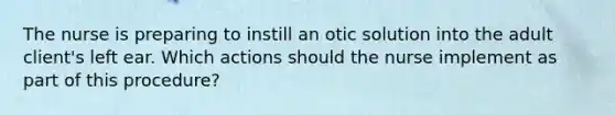 The nurse is preparing to instill an otic solution into the adult client's left ear. Which actions should the nurse implement as part of this procedure?