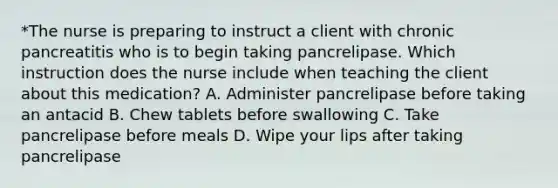 *The nurse is preparing to instruct a client with chronic pancreatitis who is to begin taking pancrelipase. Which instruction does the nurse include when teaching the client about this medication? A. Administer pancrelipase before taking an antacid B. Chew tablets before swallowing C. Take pancrelipase before meals D. Wipe your lips after taking pancrelipase