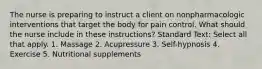 The nurse is preparing to instruct a client on nonpharmacologic interventions that target the body for pain control. What should the nurse include in these instructions? Standard Text: Select all that apply. 1. Massage 2. Acupressure 3. Self-hypnosis 4. Exercise 5. Nutritional supplements