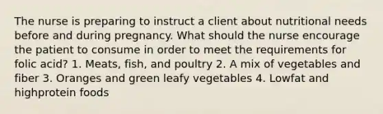 The nurse is preparing to instruct a client about nutritional needs before and during pregnancy. What should the nurse encourage the patient to consume in order to meet the requirements for folic acid? 1. Meats, fish, and poultry 2. A mix of vegetables and fiber 3. Oranges and green leafy vegetables 4. Lowfat and highprotein foods