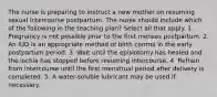 The nurse is preparing to instruct a new mother on resuming sexual intercourse postpartum. The nurse should include which of the following in the teaching plan? Select all that apply. 1. Pregnancy is not possible prior to the first menses postpartum. 2. An IUD is an appropriate method of birth control in the early postpartum period. 3. Wait until the episiotomy has healed and the lochia has stopped before resuming intercourse. 4. Refrain from intercourse until the first menstrual period after delivery is completed. 5. A water-soluble lubricant may be used if necessary.